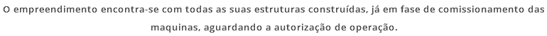 O empreendimento encontra-se com todas as suas estruturas construídas, já em fase de comissionamento das maquinas, aguardando a autorização de operação.