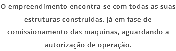 O empreendimento encontra-se com todas as suas estruturas construídas, já em fase de comissionamento das maquinas, aguardando a autorização de operação.